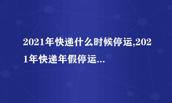 2021年快递什么时候停运,2021年快递年假停运时间公布