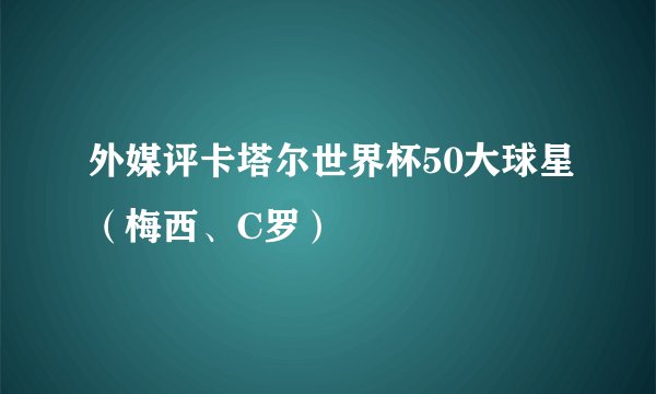 外媒评卡塔尔世界杯50大球星（梅西、C罗）