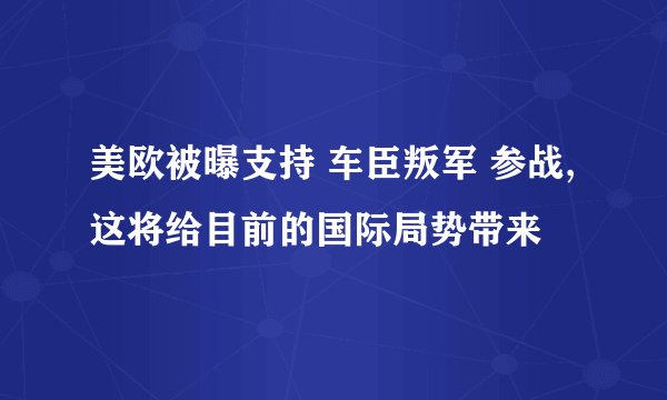 美欧被曝支持 车臣叛军 参战,这将给目前的国际局势带来