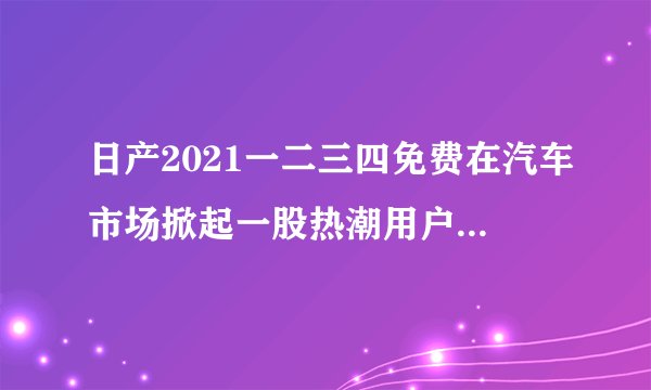 日产2021一二三四免费在汽车市场掀起一股热潮用户数据造假，网友：我说贵宾怎么这么多
