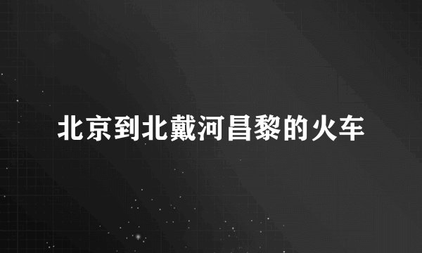 北京到北戴河昌黎的火车