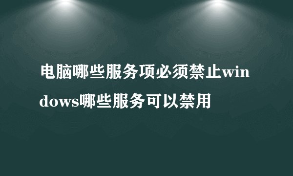 电脑哪些服务项必须禁止windows哪些服务可以禁用