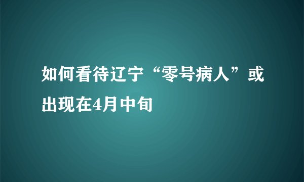 如何看待辽宁“零号病人”或出现在4月中旬