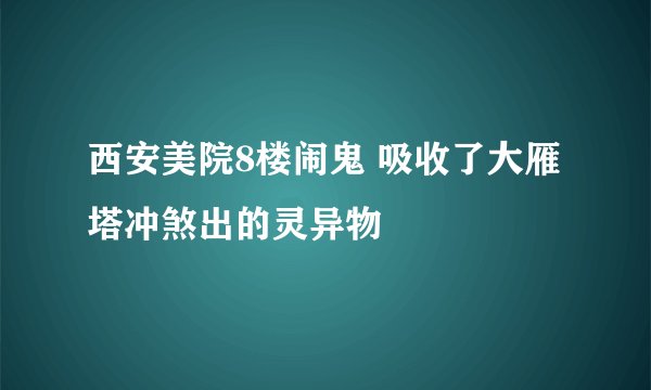 西安美院8楼闹鬼 吸收了大雁塔冲煞出的灵异物