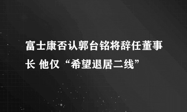 富士康否认郭台铭将辞任董事长 他仅“希望退居二线”