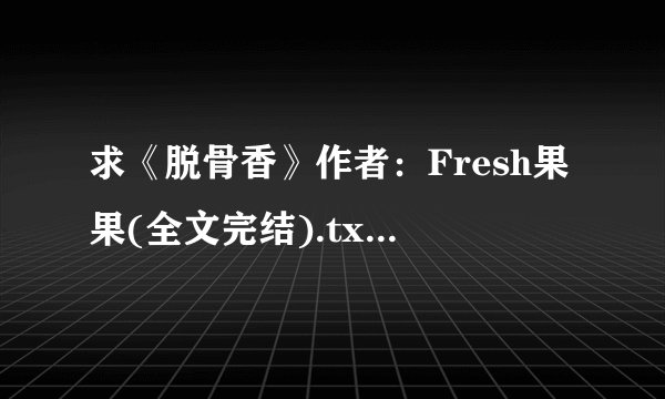 求《脱骨香》作者：Fresh果果(全文完结).txt完整版