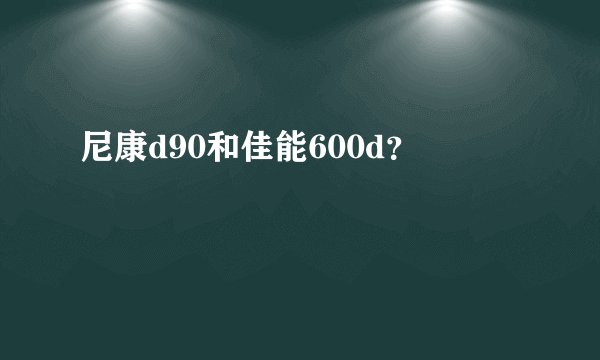 尼康d90和佳能600d？