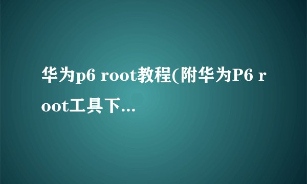 华为p6 root教程(附华为P6 root工具下载)介绍_华为p6 root教程(附华为P6 root工具下载)是什么