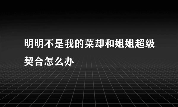 明明不是我的菜却和姐姐超级契合怎么办