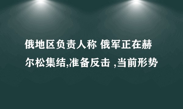 俄地区负责人称 俄军正在赫尔松集结,准备反击 ,当前形势