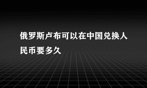 俄罗斯卢布可以在中国兑换人民币要多久