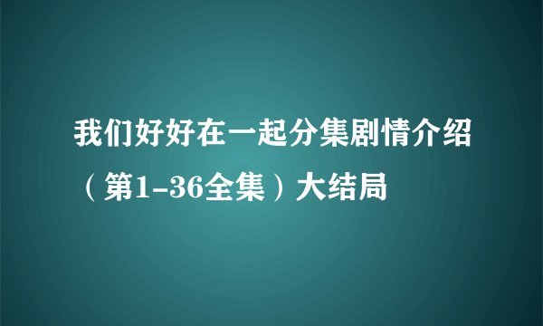 我们好好在一起分集剧情介绍（第1-36全集）大结局