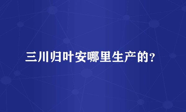 三川归叶安哪里生产的？