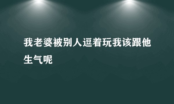 我老婆被别人逗着玩我该跟他生气呢