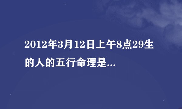 2012年3月12日上午8点29生的人的五行命理是什么?很急丫丫丫~