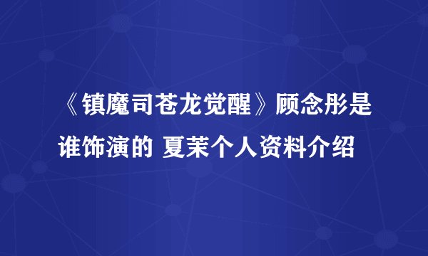 《镇魔司苍龙觉醒》顾念彤是谁饰演的 夏茉个人资料介绍