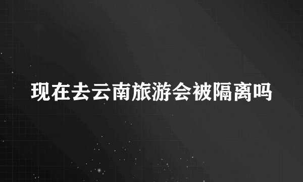 现在去云南旅游会被隔离吗