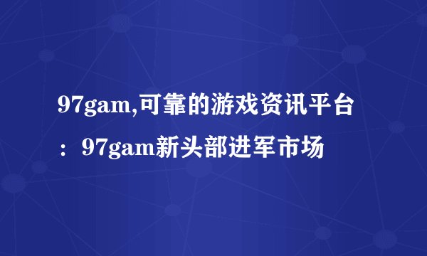 97gam,可靠的游戏资讯平台：97gam新头部进军市场