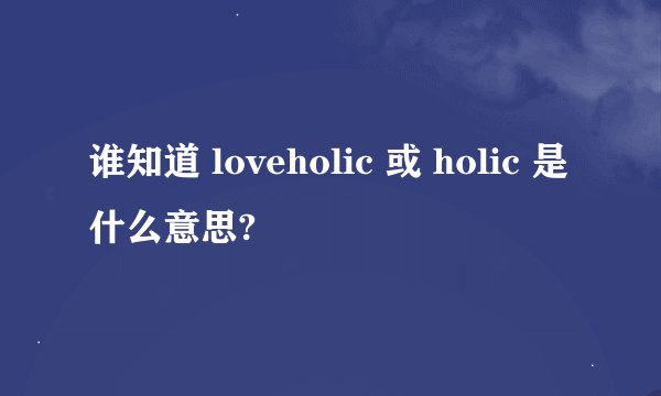 谁知道 loveholic 或 holic 是什么意思?