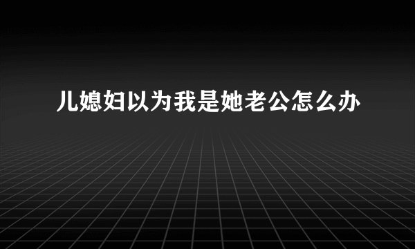 儿媳妇以为我是她老公怎么办