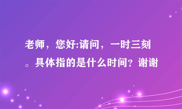 老师，您好:请问，一时三刻。具体指的是什么时间？谢谢