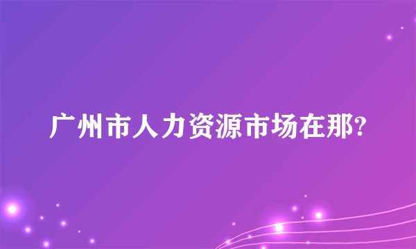 广州市人力资源市场在那?