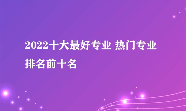 2022十大最好专业 热门专业排名前十名