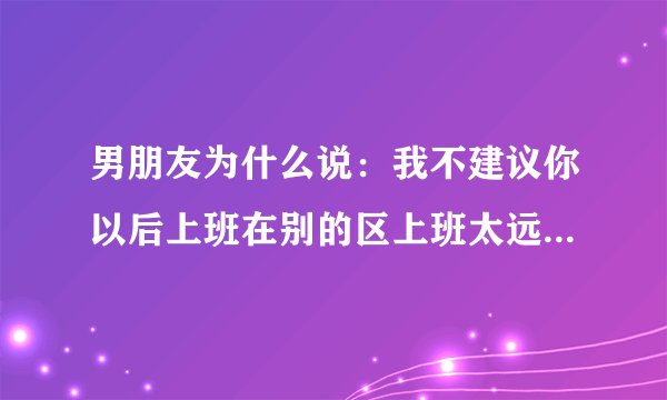 男朋友为什么说：我不建议你以后上班在别的区上班太远了，就在你家附近上班不是挺好的吗？为啥这么说