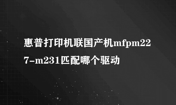 惠普打印机联国产机mfpm227-m231匹配哪个驱动