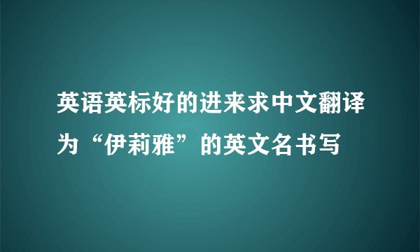 英语英标好的进来求中文翻译为“伊莉雅”的英文名书写