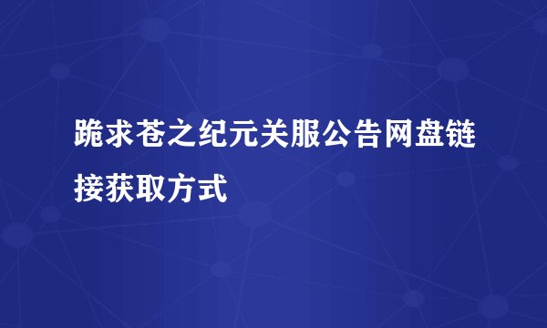 跪求苍之纪元关服公告网盘链接获取方式