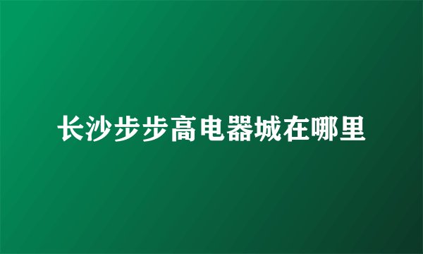 长沙步步高电器城在哪里