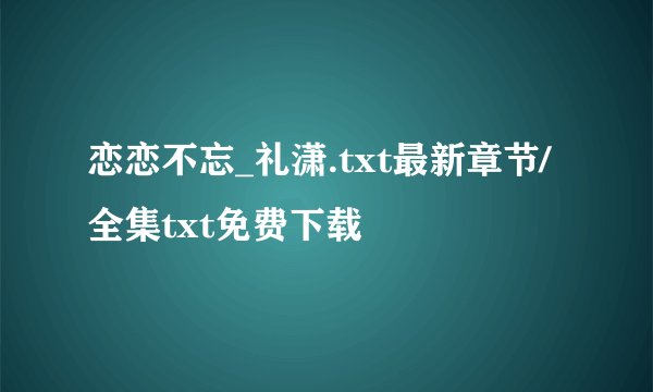 恋恋不忘_礼潇.txt最新章节/全集txt免费下载