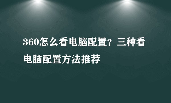 360怎么看电脑配置？三种看电脑配置方法推荐