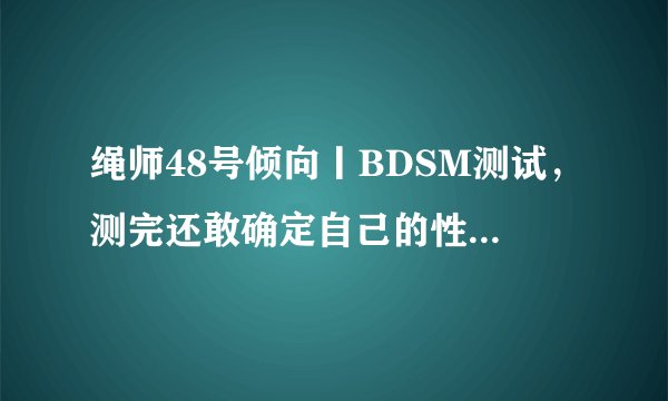 绳师48号倾向丨BDSM测试，测完还敢确定自己的性取向吗？