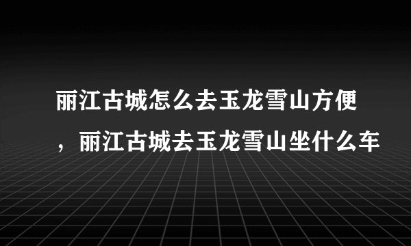丽江古城怎么去玉龙雪山方便，丽江古城去玉龙雪山坐什么车