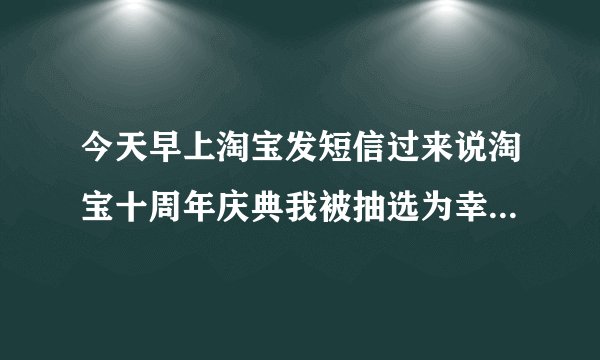 今天早上淘宝发短信过来说淘宝十周年庆典我被抽选为幸运用户，中了二等奖。真的假的？