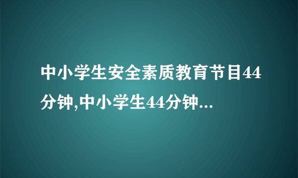 中小学生安全素质教育节目44分钟,中小学生44分钟安全素质教育节目