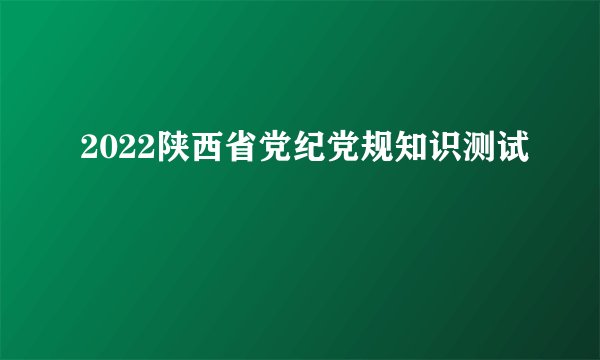 2022陕西省党纪党规知识测试