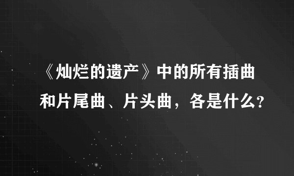 《灿烂的遗产》中的所有插曲和片尾曲、片头曲，各是什么？