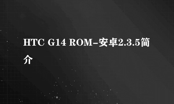HTC G14 ROM-安卓2.3.5简介