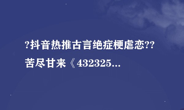 ?抖音热推古言绝症梗虐恋??苦尽甘来《432325》祝长乐??萧湛
