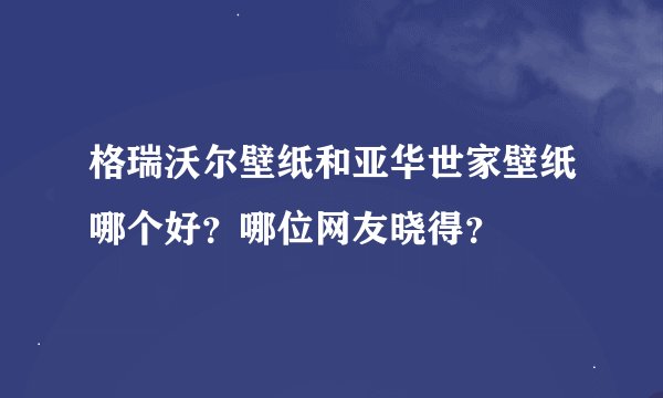 格瑞沃尔壁纸和亚华世家壁纸哪个好？哪位网友晓得？