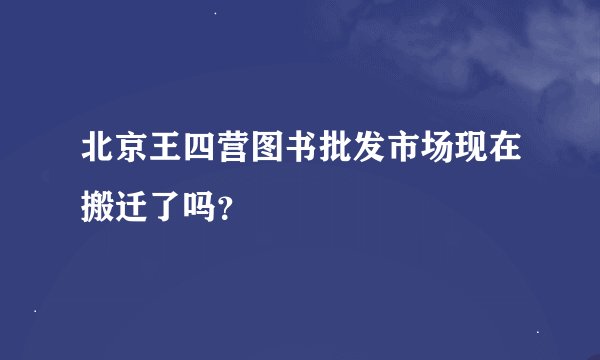 北京王四营图书批发市场现在搬迁了吗？