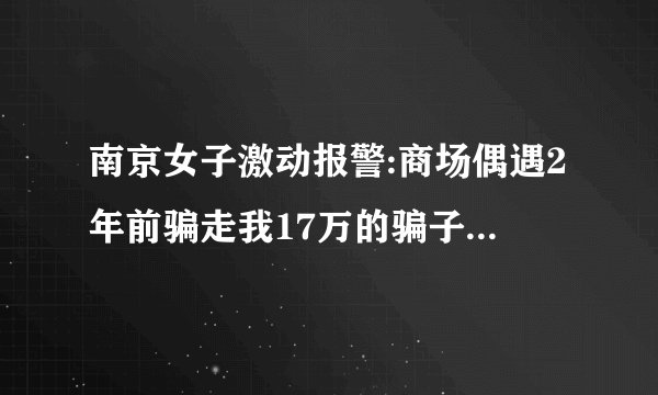 南京女子激动报警:商场偶遇2年前骗走我17万的骗子”,她是如何被骗的?