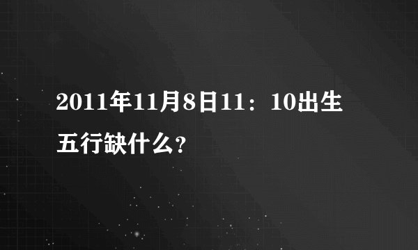 2011年11月8日11：10出生 五行缺什么？
