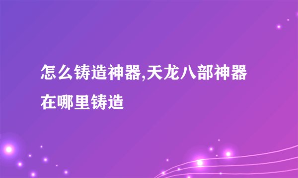 怎么铸造神器,天龙八部神器在哪里铸造