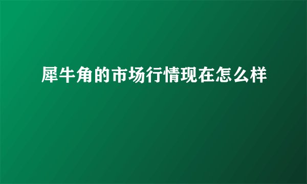犀牛角的市场行情现在怎么样