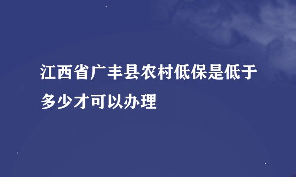 江西省广丰县农村低保是低于多少才可以办理