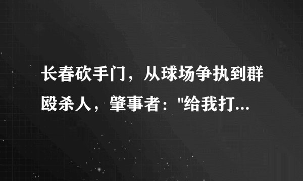 长春砍手门,从球场争执到群殴杀人,肇事者: